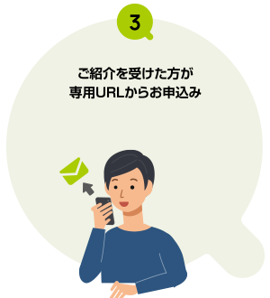 後日届くご案内メールよりお受け取り手続き ※ご紹介を受けた方がお申込みいただいた月を含む7か月後にご案内メールを配信いたします。