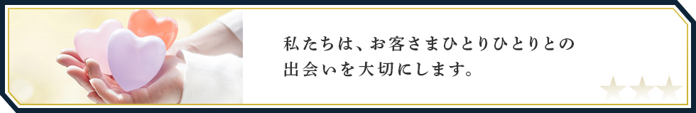 私たちは、お客さまひとりひとりとの出会いを大切にします。