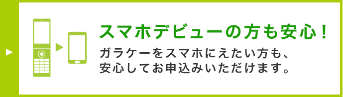 スマホデビューの方も安心！ ガラケーをスマホに替えたい方も、安心してお申込みいただけます。