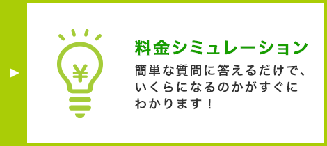 料金シミュレーション 簡単な質問に答えるだけで、いくらになるのかがすぐにわかります！