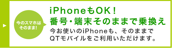 iPhoneもOK！番号・端末そのままで乗換え 今お使いのiPhoneも、そのままでQTモバイルをご利用いただけます。