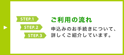 ご利用の流れ 申込みのお手続きについて、詳しくご紹介しています。