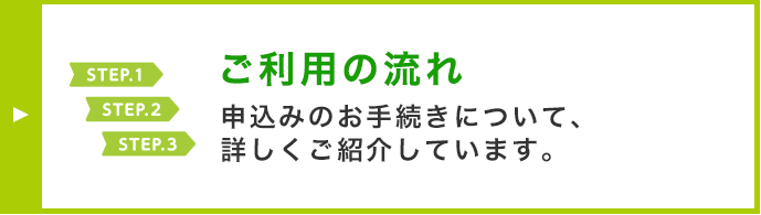 ご利用の流れ 申込みのお手続きについて、詳しくご紹介しています。