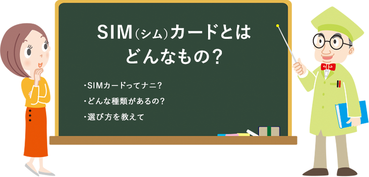 SIM（シム）カードとはどんなもの？ ・SIMカードってナニ？ ・どんな種類があるの？ ・選び方を教えて